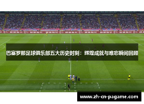 巴塞罗那足球俱乐部五大历史时刻:辉煌成就与难忘瞬间回顾 巴塞罗那足球俱乐部五大历史时刻:辉煌成就与难忘瞬间回顾