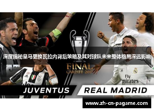 深度揭秘皇马更换瓦拉内背后策略及其对球队未来整体格局深远影响 深度揭秘皇马更换瓦拉内背后策略及其对球队未来整体格局深远影响