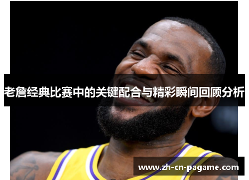 老詹经典比赛中的关键配合与精彩瞬间回顾分析