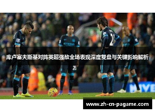 库卢塞夫斯基对阵英超强敌全场表现深度复盘与关键影响解析