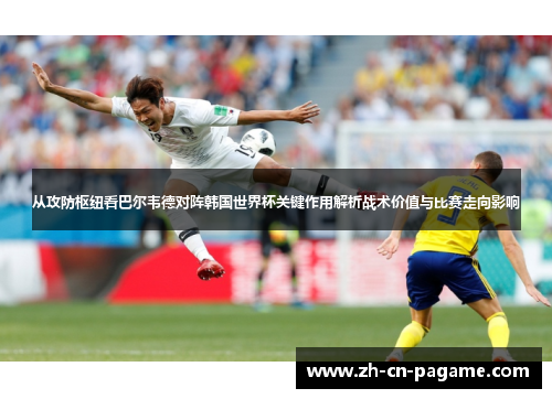从攻防枢纽看巴尔韦德对阵韩国世界杯关键作用解析战术价值与比赛走向影响 从攻防枢纽看巴尔韦德对阵韩国世界杯关键作用解析战术价值与比赛走向影响