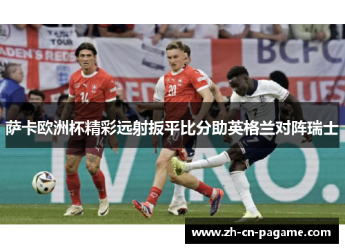 萨卡欧洲杯精彩远射扳平比分助英格兰对阵瑞士