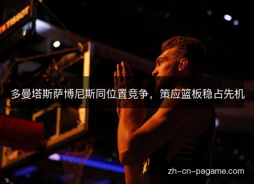 多曼塔斯萨博尼斯同位置竞争,策应篮板稳占先机 多曼塔斯萨博尼斯同位置竞争,策应篮板稳占先机